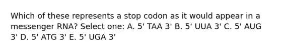 Which of these represents a stop codon as it would appear in a messenger RNA? Select one: A. 5' TAA 3' B. 5' UUA 3' C. 5' AUG 3' D. 5' ATG 3' E. 5' UGA 3'