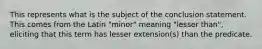 This represents what is the subject of the conclusion statement. This comes from the Latin "minor" meaning "lesser than", eliciting that this term has lesser extension(s) than the predicate.