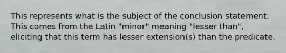 This represents what is the subject of the conclusion statement. This comes from the Latin "minor" meaning "lesser than", eliciting that this term has lesser extension(s) than the predicate.