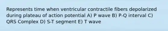 Represents time when ventricular contractile fibers depolarized during plateau of action potential A) P wave B) P-Q interval C) QRS Complex D) S-T segment E) T wave