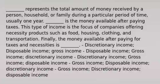 ________ represents the total amount of money received by a person, household, or family during a particular period of time, usually one year. ________ is the money available after paying taxes. This type of income is the focus of companies offering necessity products such as food, housing, clothing, and transportation. Finally, the money available after paying for taxes and necessities is ________. - Discretionary income; Disposable income; gross income - Disposable income; Gross income; discretionary income - Discretionary income; Gross income; disposable income - Gross income; Disposable income; discretionary income - Gross income; Discretionary income; disposable income