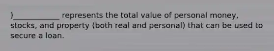 )____________ represents the total value of personal money, stocks, and property (both real and personal) that can be used to secure a loan.