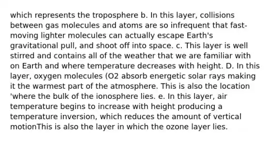 which represents the troposphere b. In this layer, collisions between gas molecules and atoms are so infrequent that fast-moving lighter molecules can actually escape Earth's gravitational pull, and shoot off into space. c. This layer is well stirred and contains all of the weather that we are familiar with on Earth and where temperature decreases with height. D. In this layer, oxygen molecules (O2 absorb energetic solar rays making it the warmest part of the atmosphere. This is also the location 'where the bulk of the ionosphere lies. e. In this layer, air temperature begins to increase with height producing a temperature inversion, which reduces the amount of vertical motionThis is also the layer in which the ozone layer lies.