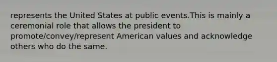 represents the United States at public events.This is mainly a ceremonial role that allows the president to promote/convey/represent American values and acknowledge others who do the same.