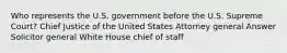 Who represents the U.S. government before the U.S. Supreme Court? Chief Justice of the United States Attorney general Answer Solicitor general White House chief of staff