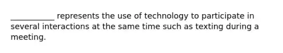 ___________ represents the use of technology to participate in several interactions at the same time such as texting during a meeting.