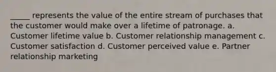 _____ represents the value of the entire stream of purchases that the customer would make over a lifetime of patronage. a. Customer lifetime value b. Customer relationship management c. Customer satisfaction d. Customer perceived value e. Partner relationship marketing