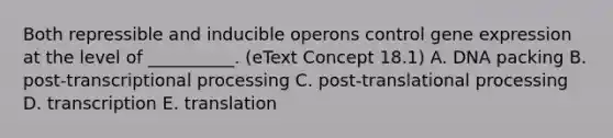 Both repressible and inducible operons control <a href='https://www.questionai.com/knowledge/kFtiqWOIJT-gene-expression' class='anchor-knowledge'>gene expression</a> at the level of __________. (eText Concept 18.1) A. DNA packing B. post-transcriptional processing C. post-translational processing D. transcription E. translation