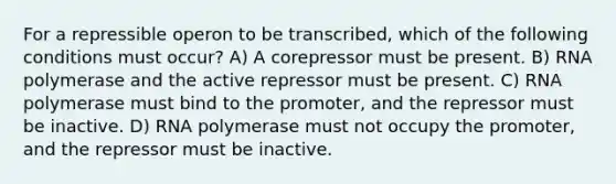 For a repressible operon to be transcribed, which of the following conditions must occur? A) A corepressor must be present. B) RNA polymerase and the active repressor must be present. C) RNA polymerase must bind to the promoter, and the repressor must be inactive. D) RNA polymerase must not occupy the promoter, and the repressor must be inactive.