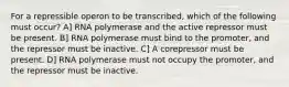 For a repressible operon to be transcribed, which of the following must occur? A] RNA polymerase and the active repressor must be present. B] RNA polymerase must bind to the promoter, and the repressor must be inactive. C] A corepressor must be present. D] RNA polymerase must not occupy the promoter, and the repressor must be inactive.