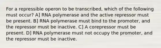 For a repressible operon to be transcribed, which of the following must occur? A] RNA polymerase and the active repressor must be present. B] RNA polymerase must bind to the promoter, and the repressor must be inactive. C] A corepressor must be present. D] RNA polymerase must not occupy the promoter, and the repressor must be inactive.