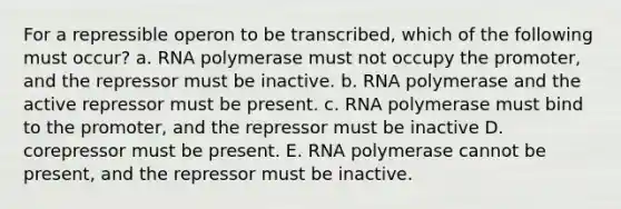 For a repressible operon to be transcribed, which of the following must occur? a. RNA polymerase must not occupy the promoter, and the repressor must be inactive. b. RNA polymerase and the active repressor must be present. c. RNA polymerase must bind to the promoter, and the repressor must be inactive D. corepressor must be present. E. RNA polymerase cannot be present, and the repressor must be inactive.