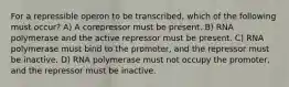 For a repressible operon to be transcribed, which of the following must occur? A) A corepressor must be present. B) RNA polymerase and the active repressor must be present. C) RNA polymerase must bind to the promoter, and the repressor must be inactive. D) RNA polymerase must not occupy the promoter, and the repressor must be inactive.