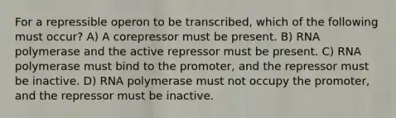 For a repressible operon to be transcribed, which of the following must occur? A) A corepressor must be present. B) RNA polymerase and the active repressor must be present. C) RNA polymerase must bind to the promoter, and the repressor must be inactive. D) RNA polymerase must not occupy the promoter, and the repressor must be inactive.