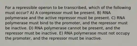 For a repressible operon to be transcribed, which of the following must occur? A) A corepressor must be present. B) RNA polymerase and the active repressor must be present. C) RNA polymerase must bind to the promoter, and the repressor must be inactive. D) RNA polymerase cannot be present, and the repressor must be inactive. E) RNA polymerase must not occupy the promoter, and the repressor must be inactive.