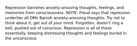 Repression banishes anxiety-arousing thoughts, feelings, and memories from consciousness. NOTE: Freud says that repression underlies all DMs Banish anxiety-arousing thoughts. Try not to think about it, get out of your mind. Forgotten, doesn't ring a bell, pushed out of conscious. Repression is all of these essentially. keeping distressing thoughts and feelings buried in the unconscious