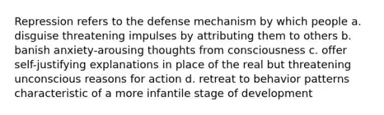 Repression refers to the defense mechanism by which people a. disguise threatening impulses by attributing them to others b. banish anxiety-arousing thoughts from consciousness c. offer self-justifying explanations in place of the real but threatening unconscious reasons for action d. retreat to behavior patterns characteristic of a more infantile stage of development