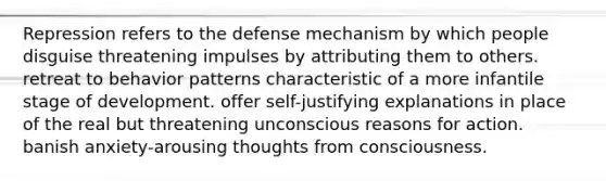 Repression refers to the defense mechanism by which people disguise threatening impulses by attributing them to others. retreat to behavior patterns characteristic of a more infantile stage of development. offer self-justifying explanations in place of the real but threatening unconscious reasons for action. banish anxiety-arousing thoughts from consciousness.