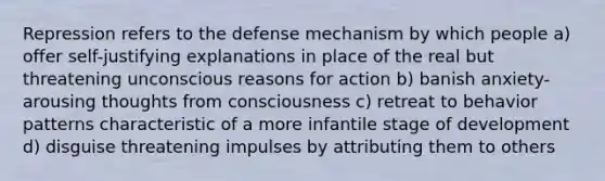 Repression refers to the defense mechanism by which people a) offer self-justifying explanations in place of the real but threatening unconscious reasons for action b) banish anxiety-arousing thoughts from consciousness c) retreat to behavior patterns characteristic of a more infantile stage of development d) disguise threatening impulses by attributing them to others