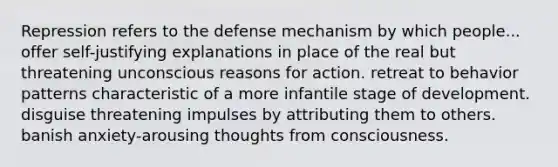 Repression refers to the defense mechanism by which people... offer self-justifying explanations in place of the real but threatening unconscious reasons for action. retreat to behavior patterns characteristic of a more infantile stage of development. disguise threatening impulses by attributing them to others. banish anxiety-arousing thoughts from consciousness.