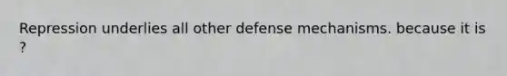 Repression underlies all other defense mechanisms. because it is ?