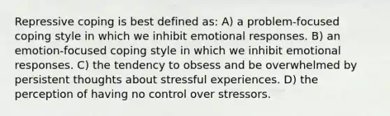 Repressive coping is best defined as: A) a problem-focused coping style in which we inhibit emotional responses. B) an emotion-focused coping style in which we inhibit emotional responses. C) the tendency to obsess and be overwhelmed by persistent thoughts about stressful experiences. D) the perception of having no control over stressors.