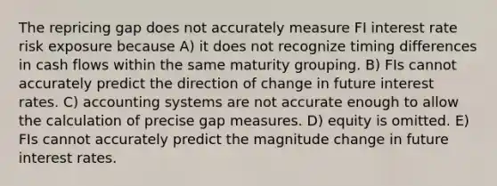 The repricing gap does not accurately measure FI interest rate risk exposure because A) it does not recognize timing differences in cash flows within the same maturity grouping. B) FIs cannot accurately predict the direction of change in future interest rates. C) accounting systems are not accurate enough to allow the calculation of precise gap measures. D) equity is omitted. E) FIs cannot accurately predict the magnitude change in future interest rates.