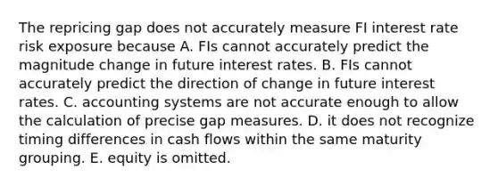 The repricing gap does not accurately measure FI interest rate risk exposure because A. FIs cannot accurately predict the magnitude change in future interest rates. B. FIs cannot accurately predict the direction of change in future interest rates. C. accounting systems are not accurate enough to allow the calculation of precise gap measures. D. it does not recognize timing differences in cash flows within the same maturity grouping. E. equity is omitted.