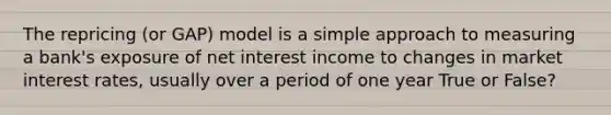 The repricing (or GAP) model is a simple approach to measuring a bank's exposure of net interest income to changes in market interest rates, usually over a period of one year True or False?