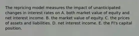 The repricing model measures the impact of unanticipated changes in interest rates on A. both market value of equity and net interest income. B. the market value of equity. C. the prices of assets and liabilities. D. net interest income. E. the FI's capital position.