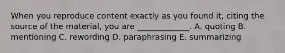 When you reproduce content exactly as you found​ it, citing the source of the​ material, you are​ _____________. A. quoting B. mentioning C. rewording D. paraphrasing E. summarizing