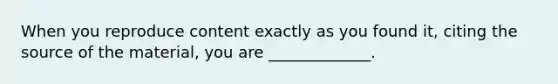 When you reproduce content exactly as you found​ it, citing the source of the​ material, you are​ _____________.