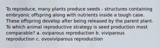 To reproduce, many plants produce seeds - structures containing embryonic offspring along with nutrients inside a tough case. These offspring develop after being released by the parent plant. To which animal reproductive strategy is seed production most comparable? a. oviparous reproduction b. viviparous reproduction c. ovoviviparous reproduction