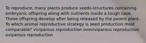 To reproduce, many plants produce seeds-structures containing embryonic offspring along with nutrients inside a tough case. These offspring develop after being released by the parent plant. To which animal reproductive strategy is seed production most comparable? viviparous reproduction ovoviviparous reproduction oviparous reproduction