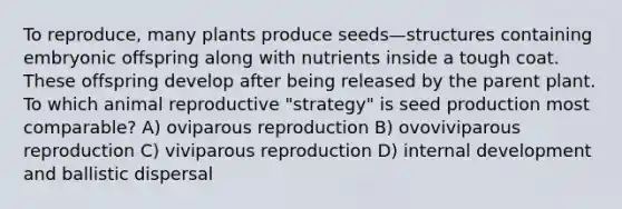 To reproduce, many plants produce seeds—structures containing embryonic offspring along with nutrients inside a tough coat. These offspring develop after being released by the parent plant. To which animal reproductive "strategy" is seed production most comparable? A) oviparous reproduction B) ovoviviparous reproduction C) viviparous reproduction D) internal development and ballistic dispersal