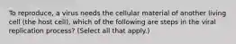 To reproduce, a virus needs the cellular material of another living cell (the host cell), which of the following are steps in the viral replication process? (Select all that apply.)