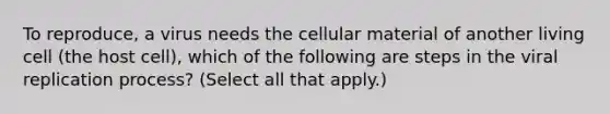 To reproduce, a virus needs the cellular material of another living cell (the host cell), which of the following are steps in the viral replication process? (Select all that apply.)