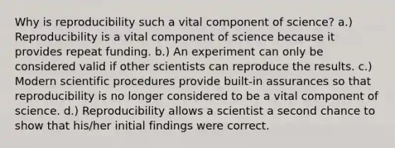 Why is reproducibility such a vital component of science? a.) Reproducibility is a vital component of science because it provides repeat funding. b.) An experiment can only be considered valid if other scientists can reproduce the results. c.) Modern scientific procedures provide built-in assurances so that reproducibility is no longer considered to be a vital component of science. d.) Reproducibility allows a scientist a second chance to show that his/her initial findings were correct.