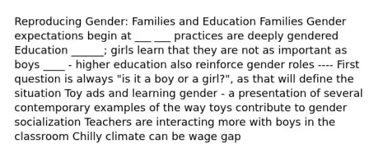 Reproducing Gender: Families and Education Families Gender expectations begin at ___ ___ practices are deeply gendered Education ______; girls learn that they are not as important as boys ____ - higher education also reinforce gender roles ---- First question is always "is it a boy or a girl?", as that will define the situation Toy ads and learning gender - a presentation of several contemporary examples of the way toys contribute to gender socialization Teachers are interacting more with boys in the classroom Chilly climate can be wage gap