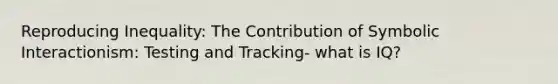 Reproducing Inequality: The Contribution of Symbolic Interactionism: Testing and Tracking- what is IQ?