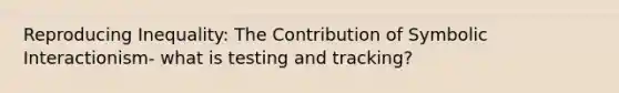 Reproducing Inequality: The Contribution of Symbolic Interactionism- what is testing and tracking?