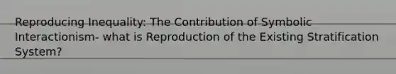 Reproducing Inequality: The Contribution of Symbolic Interactionism- what is Reproduction of the Existing Stratification System?