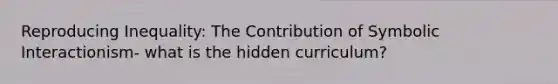 Reproducing Inequality: The Contribution of Symbolic Interactionism- what is the hidden curriculum?