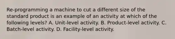 Re-programming a machine to cut a different size of the standard product is an example of an activity at which of the following levels? A. Unit-level activity. B. Product-level activity. C. Batch-level activity. D. Facility-level activity.