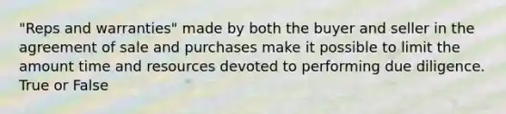 "Reps and warranties" made by both the buyer and seller in the agreement of sale and purchases make it possible to limit the amount time and resources devoted to performing due diligence. True or False