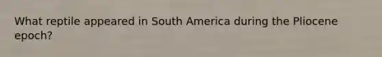 What reptile appeared in South America during the Pliocene epoch?