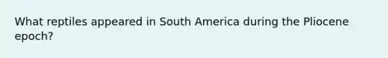 What reptiles appeared in South America during the Pliocene epoch?