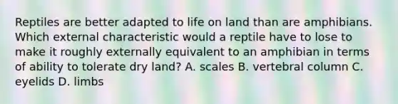 Reptiles are better adapted to life on land than are amphibians. Which external characteristic would a reptile have to lose to make it roughly externally equivalent to an amphibian in terms of ability to tolerate dry land? A. scales B. vertebral column C. eyelids D. limbs