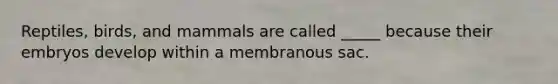 Reptiles, birds, and mammals are called _____ because their embryos develop within a membranous sac.