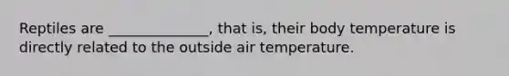 Reptiles are ______________, that is, their body temperature is directly related to the outside air temperature.